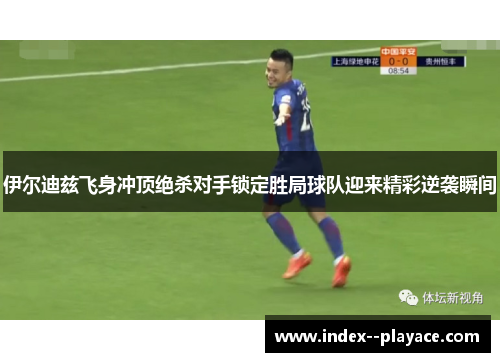 伊尔迪兹飞身冲顶绝杀对手锁定胜局球队迎来精彩逆袭瞬间