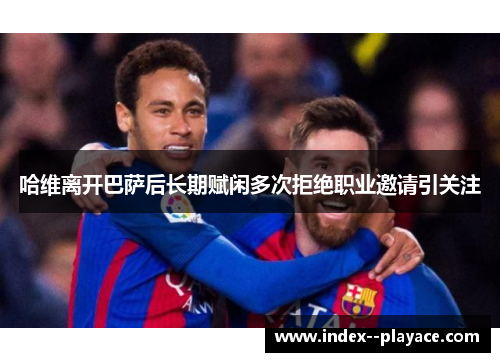 哈维离开巴萨后长期赋闲多次拒绝职业邀请引关注